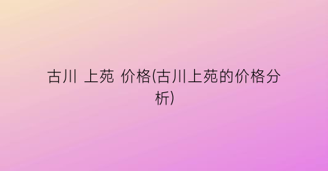 古川 上苑 价格(古川上苑的价格分析)